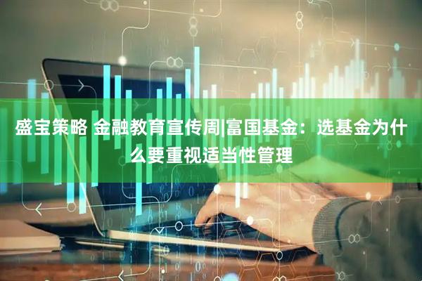 盛宝策略 金融教育宣传周|富国基金：选基金为什么要重视适当性管理