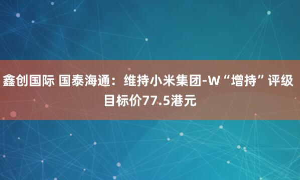 鑫创国际 国泰海通：维持小米集团-W“增持”评级 目标价77.5港元