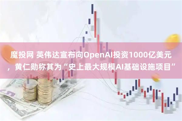魔投网 英伟达宣布向OpenAI投资1000亿美元，黄仁勋称其为“史上最大规模AI基础设施项目”