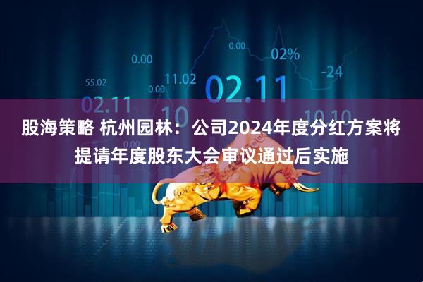 股海策略 杭州园林：公司2024年度分红方案将提请年度股东大会审议通过后实施