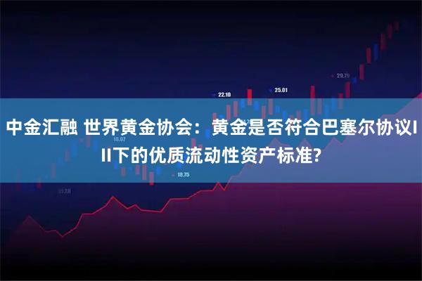 中金汇融 世界黄金协会：黄金是否符合巴塞尔协议III下的优质流动性资产标准?