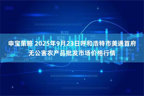 申宝策略 2025年9月23日呼和浩特市美通首府无公害农产品批发市场价格行情