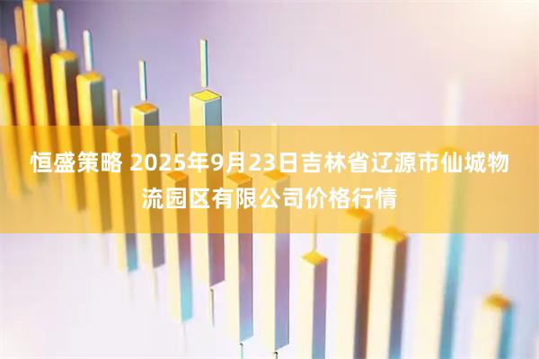 恒盛策略 2025年9月23日吉林省辽源市仙城物流园区有限公司价格行情