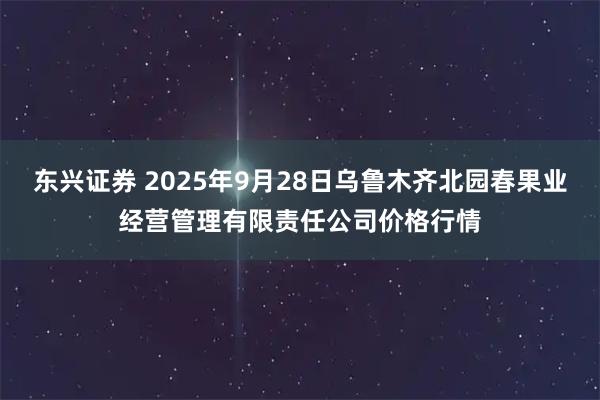 东兴证券 2025年9月28日乌鲁木齐北园春果业经营管理有限责任公司价格行情
