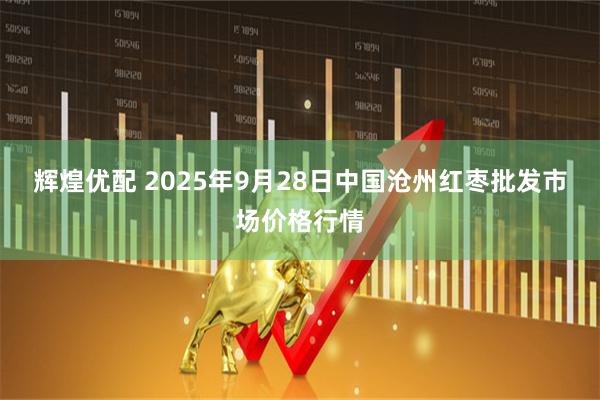 辉煌优配 2025年9月28日中国沧州红枣批发市场价格行情