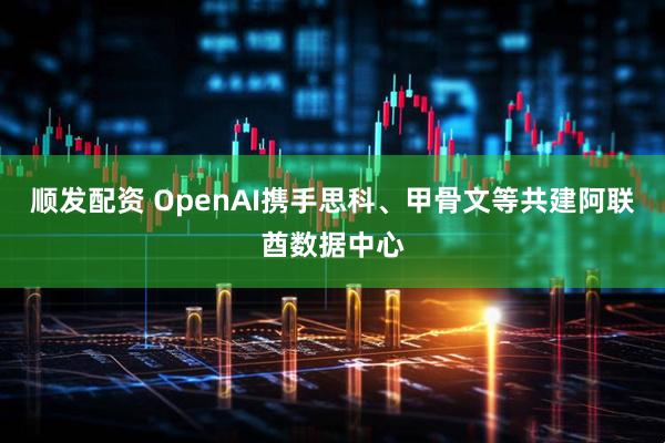 顺发配资 OpenAI携手思科、甲骨文等共建阿联酋数据中心