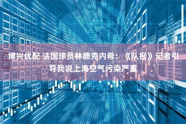 博兴优配 法国球员林德克内希：《队报》记者引导我说上海空气污染严重