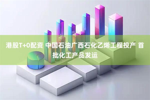 港股T+0配资 中国石油广西石化乙烯工程投产 首批化工产品发运