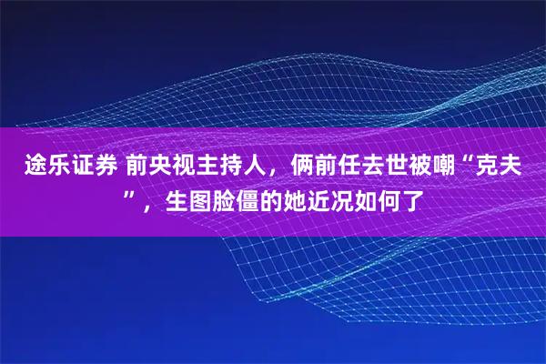 途乐证券 前央视主持人，俩前任去世被嘲“克夫”，生图脸僵的她近况如何了