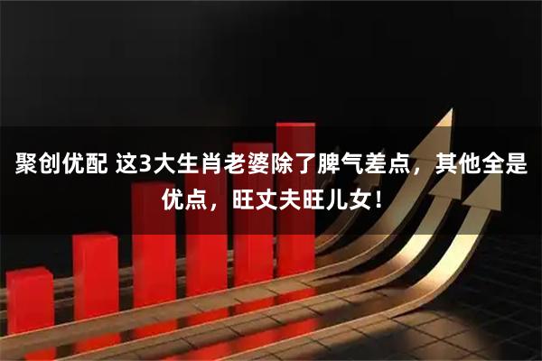 聚创优配 这3大生肖老婆除了脾气差点，其他全是优点，旺丈夫旺儿女！