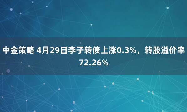 中金策略 4月29日李子转债上涨0.3%，转股溢价率72.26%