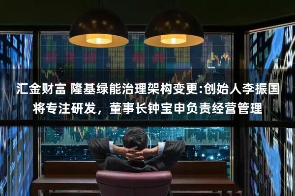 汇金财富 隆基绿能治理架构变更:创始人李振国将专注研发,董事长钟宝申负责经营管理