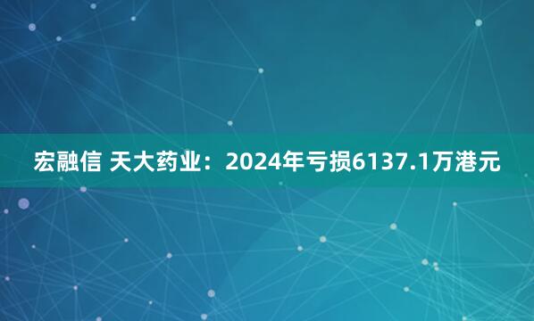 宏融信 天大药业：2024年亏损6137.1万港元