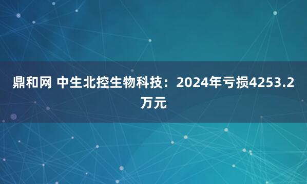 鼎和网 中生北控生物科技：2024年亏损4253.2万元