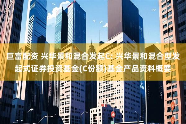 巨富配资 兴华景和混合发起C: 兴华景和混合型发起式证券投资基金(C份额)基金产品资料概要