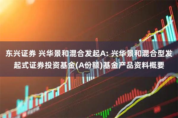 东兴证券 兴华景和混合发起A: 兴华景和混合型发起式证券投资基金(A份额)基金产品资料概要