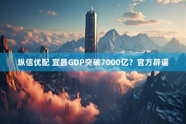 纵信优配 宜昌GDP突破7000亿？官方辟谣