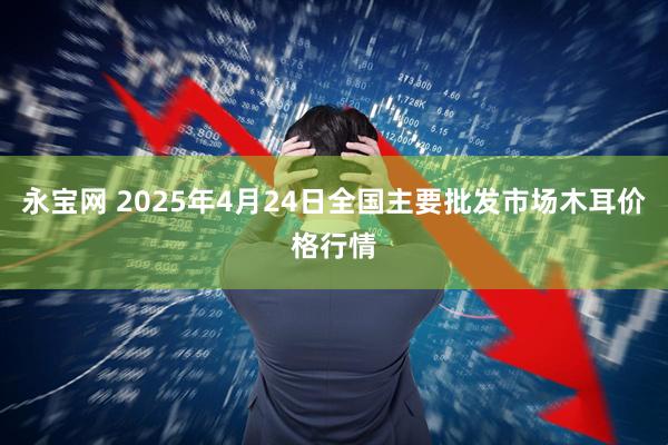 永宝网 2025年4月24日全国主要批发市场木耳价格行情
