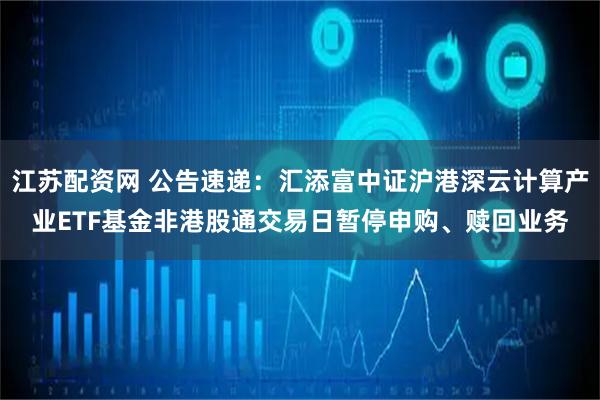 江苏配资网 公告速递：汇添富中证沪港深云计算产业ETF基金非港股通交易日暂停申购、赎回业务