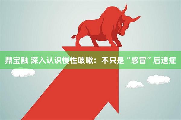 鼎宝融 深入认识慢性咳嗽：不只是“感冒”后遗症