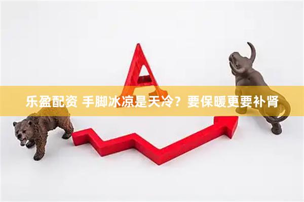 乐盈配资 手脚冰凉是天冷？要保暖更要补肾
