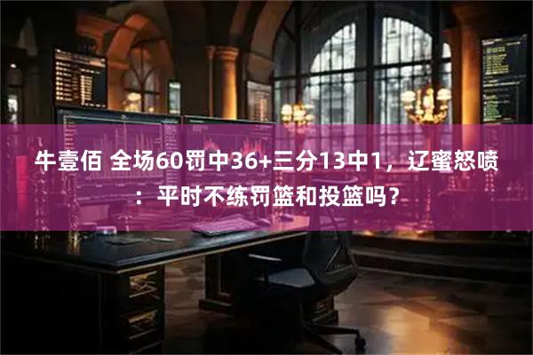 牛壹佰 全场60罚中36+三分13中1，辽蜜怒喷：平时不练罚篮和投篮吗？