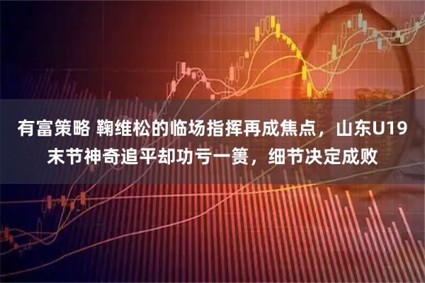 有富策略 鞠维松的临场指挥再成焦点，山东U19末节神奇追平却功亏一篑，细节决定成败