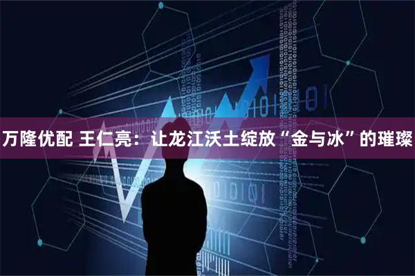 万隆优配 王仁亮：让龙江沃土绽放“金与冰”的璀璨