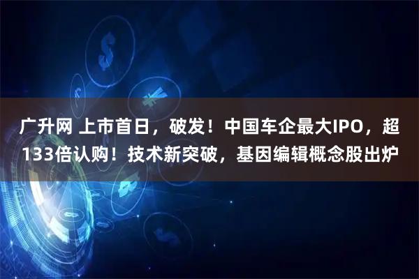 广升网 上市首日，破发！中国车企最大IPO，超133倍认购！技术新突破，基因编辑概念股出炉