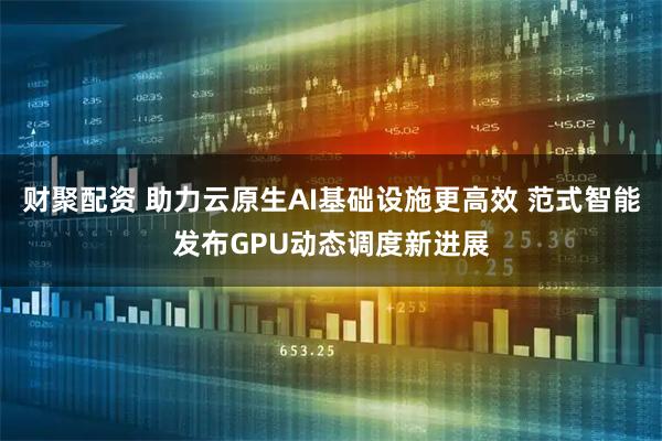 财聚配资 助力云原生AI基础设施更高效 范式智能发布GPU动态调度新进展