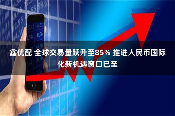 鑫优配 全球交易量跃升至85% 推进人民币国际化新机遇窗口已至